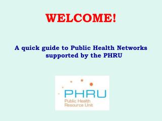 WELCOME! A quick guide to Public Health Networks supported by the PHRU