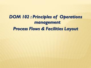 DOM 102 : Principles of Operations management Process Flows &amp; Facilities Layout