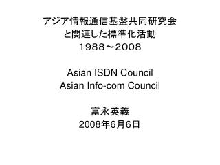 アジア情報通信基盤共同研究会 と関連した標準化活動 １９８８～２００８ Asian ISDN Council Asian Info-com Council 富永英義 2008 年 6 月 6 日