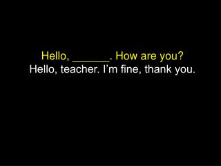 Hello, ______. How are you? Hello, teacher. I’m fine, thank you.