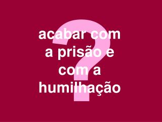 acabar com a prisão e com a humilhação