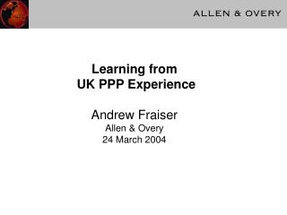 Learning from UK PPP Experience Andrew Fraiser Allen &amp; Overy 24 March 2004