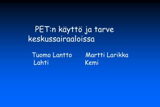 PET:n käyttö ja tarve 	keskussairaaloissa Tuomo Lantto Martti Larikka Lahti			Kemi