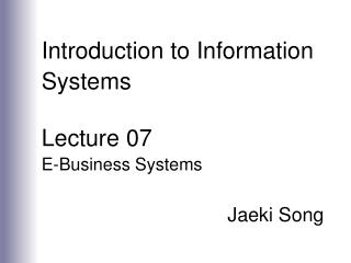 Introduction to Information Systems Lecture 07 E-Business Systems Jaeki Song