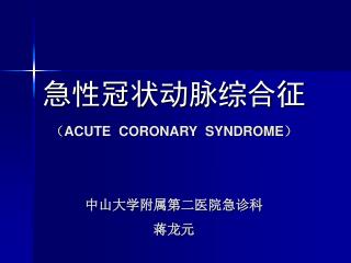 急性冠状动脉综合征 （ ACUTE CORONARY SYNDROME ） 中山大学附属第二医院急诊科 蒋龙元