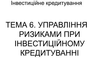 ТЕМА 6. УПРАВЛІННЯ РИЗИКАМИ ПРИ ІНВЕСТИЦІЙНОМУ КРЕДИТУВАННІ