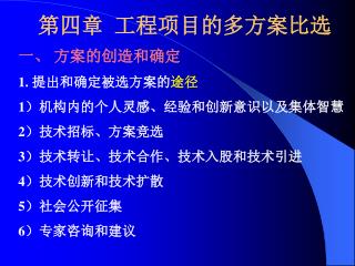 第四章 工程项目的多方案比选 一、 方案的创造和确定 1. 提出和确定被选方案的 途径 1）机构内的个人灵感、经验和创新意识以及集体智慧 2）技术招标、方案竞选