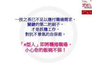 一技之長已不足以應付職場需求， 關鍵的第二把刷子， 才是抓穩工作， 對抗不景氣的自保術。 「 π 型人 」 即將襲捲職場， 小心你的飯碗不保！