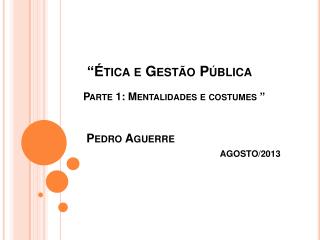 “Ética e Gestão Pública Parte 1: Mentalidades e costumes ” Pedro Aguerre AGOSTO/2013