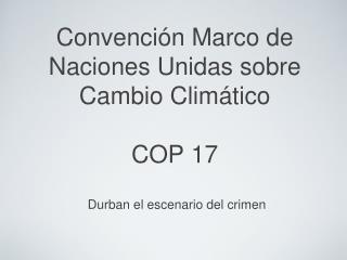 Convención Marco de Naciones Unidas sobre Cambio Climático COP 17