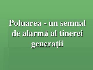 Poluarea - un semnal de alarm ă a l tinerei genera ţ ii