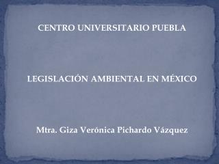 CENTRO UNIVERSITARIO PUEBLA LEGISLACIÓN AMBIENTAL EN MÉXICO Mtra. Giza Verónica Pichardo Vázquez