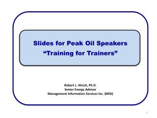 Slides for Peak Oil Speakers “Training for Trainers” Robert L. Hirsch, Ph.D. Senior Energy Advisor