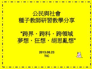 公民與社會 種子教師研習教學分享 *跨界．跨科．跨領域 夢想．狂想．胡思亂想* 2013.08.23 TIC