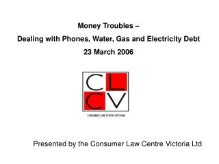 Money Troubles – Dealing with Phones, Water, Gas and Electricity Debt 23 March 2006 Presented by the Consumer Law Centr