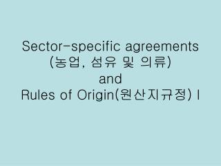 Sector-specific agreements ( 농업 , 섬유 및 의류 ) and Rules of Origin( 원산지규정 ) I