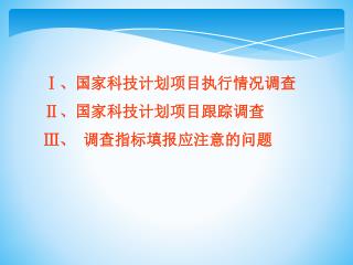 Ⅰ 、国家科技计划项目执行情况调查 Ⅱ 、国家科技计划项目跟踪调查 Ⅲ 、 调查指标填报应注意的问题