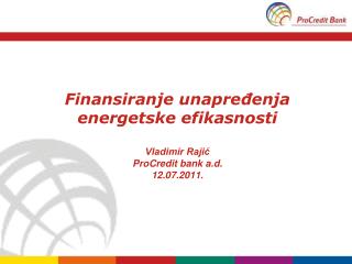 Finansiranje unapređenja energetske efikasnosti Vladimir Rajić ProCredit bank a.d. 12.07.2011.