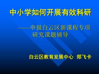 中小学如何开展有效科研 —— 申报白云区新课程专项研究课题辅导 白云区教育发展中心 郑飞卡