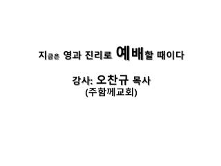 지 금은 영과 진리로 예 배 할 때이다 강사 : 오찬규 목사 ( 주함께교회 )