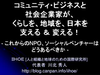 コミュニティ・ビジネスと 社会企業家が、 くらしを、地域を、日本を 支える ＆ 変える！ - これから の NPO 、 ソーシャルベンチャーはどうあるべき か -