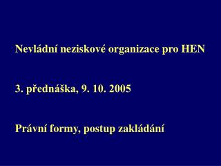 Nevládní neziskové organizace pro HEN 3. přednáška, 9. 10. 2005 Právní formy, postup zakládání