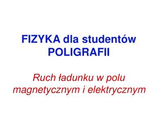 FIZYKA dla studentów POLIGRAFII Ruch ładunku w polu magnetycznym i elektrycznym