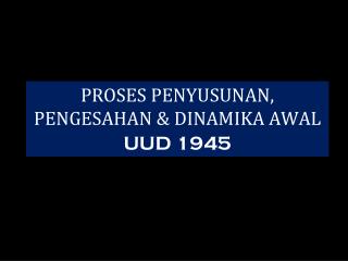 PROSES PENYUSUNAN, PENGESAHAN &amp; DINAMIKA AWAL UUD 1945