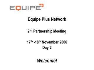 Equipe Plus Network 2 nd Partnership Meeting 17 th -18 th November 2006 Day 2 Welcome!