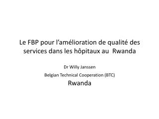 Le FBP pour l’amélioration de qualité des services dans les hôpitaux au Rwanda Dr Willy Janssen Belgian Technical