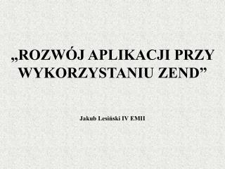 „ROZWÓJ APLIKACJI PRZY WYKORZYSTANIU ZEND” Jakub Lesiński IV EMII
