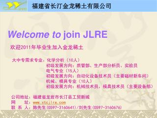 Welcome to join JLRE 欢迎 2011 年毕业生加入金龙稀土 大中专需求专业：化学分析（ 10 人） 初级发展方向：质管部、生产部分析员、实验员 电气专业（ 15 人）