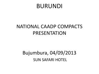 BURUNDI NATIONAL CAADP COMPACTS PRESENTATION Bujumbura, 04/09/2013 SUN SAFARI HOTEL