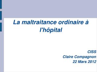 La maltraitance ordinaire à l'hôpital CISS Claire Compagnon 22 Mars 2012