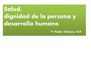 Salud, dignidad de la persona y desarrollo humano P. Pedro Velasco, O.P .