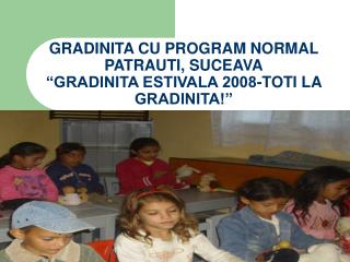 GRADINITA CU PROGRAM NORMAL PATRAUTI, SUCEAVA “GRADINITA ESTIVALA 2008-TOTI LA GRADINITA!”