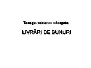 Taxa pe valoarea adaugata LIVRĂRI DE BUNURI