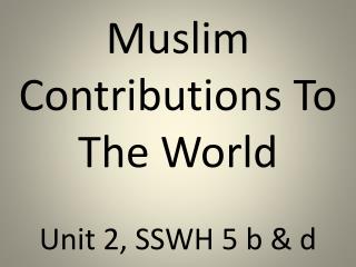 Muslim Contributions To The World Unit 2, SSWH 5 b &amp; d