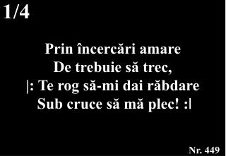 Prin încercări amare D e trebuie să trec, |: Te rog să-mi dai răbdare S ub cruce să mă plec ! :|