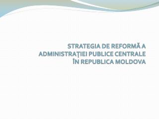 STRATEGIA DE REFORM Ă A ADMINISTRAŢIEI PUBLICE CENTRALE ÎN REPUBLICA MOLDOVA