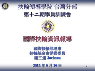 扶輪領導學院 台灣分部 第 十二 期學員訓練會 國際扶輪資訊報導 國際扶輪前 理事 扶輪基金會保管委員 謝三連 Jackson 2012 年 6 月 16 日