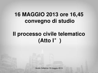 16 MAGGIO 2013 ore 16,45 convegno di studio Il processo civile telematico (Atto I°)