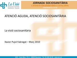 ATENCIÓ AGUDA, ATENCIÓ SOCIOSANITÀRIA La visió sociosanitària Xavier Pujol Fabregat – Març 2010