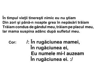 Cor : /: În rugăciunea mamei, În rugăciunea ei, Eu numele mi-l auzeam În rugăciunea ei. :/