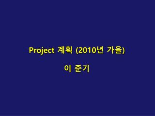 Project 계획 (2010 년 가을 ) 이 준기