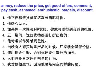 他正在和售货员就这双长筒靴讲价。 他热心助人。 如果你一次性买 5 件衣服，你就可以得到合适的报价。 五一期间，这些货物都是打折出售的。 他对考试作弊感到羞愧。