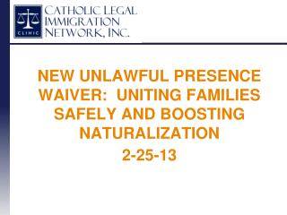 NEW UNLAWFUL PRESENCE WAIVER: UNITING FAMILIES SAFELY AND BOOSTING NATURALIZATION 2-25-13