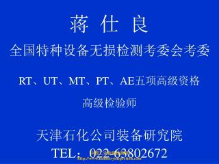 蒋 仕 良 全国特种设备无损检测考委会考委 RT 、 UT 、 MT 、 PT 、 AE 五项高级资格 高级检验师 天津石化公司装备研究院 TEL ： 022-63802672