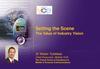 Setting the Scene The Value of Industry Vision Dr Walter Tuttlebee Chief Executive, Mobile VCE