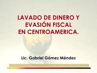 LAVADO DE DINERO Y EVASIÓN FISCAL EN CENTROAMERICA. Lic. Gabriel Gómez Méndez